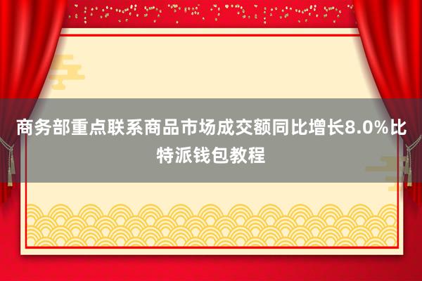 商务部重点联系商品市场成交额同比增长8.0%比特派钱包教程